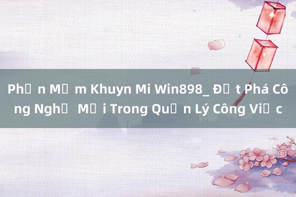 Phần Mềm Khuyn Mi Win898_ Đột Phá Công Nghệ Mới Trong Quản Lý Công Việc