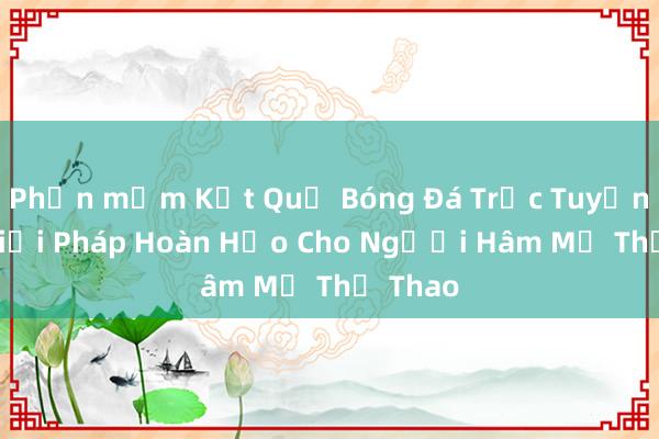 Phần mềm Kết Quả Bóng Đá Trực Tuyến 7m_ Giải Pháp Hoàn Hảo Cho Người Hâm Mộ Thể Thao