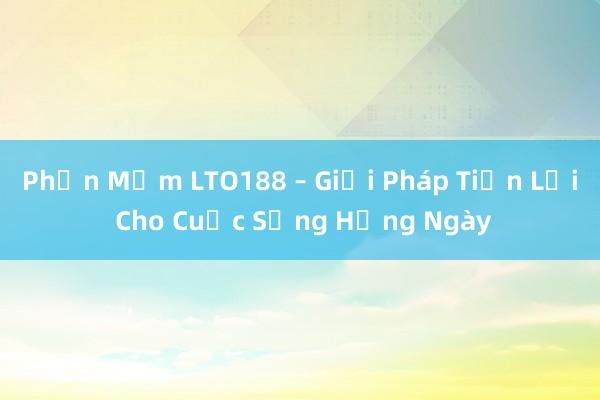 Phần Mềm LTO188 – Giải Pháp Tiện Lợi Cho Cuộc Sống Hằng Ngày