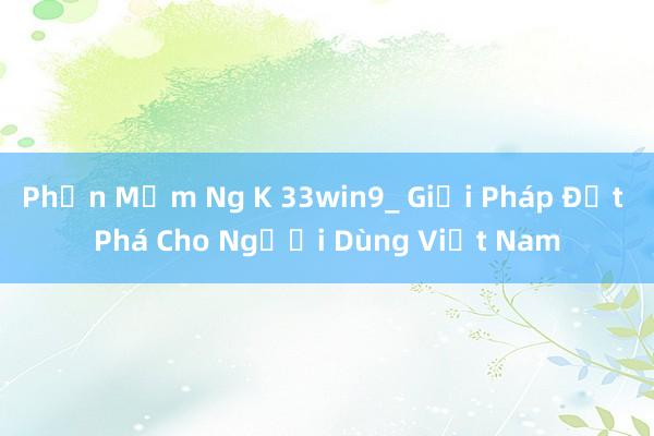 Phần Mềm Ng K 33win9_ Giải Pháp Đột Phá Cho Người Dùng Việt Nam