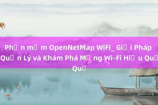 Phần mềm OpenNetMap WiFi_ Giải Pháp Quản Lý và Khám Phá Mạng Wi-Fi Hiệu Quả