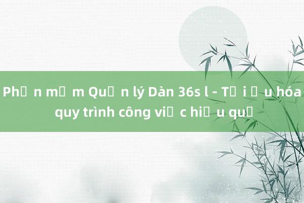 Phần mềm Quản lý Dàn 36s l - Tối ưu hóa quy trình công việc hiệu quả