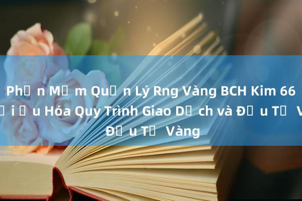 Phần Mềm Quản Lý Rng Vàng BCH Kim 666_ Tối Ưu Hóa Quy Trình Giao Dịch và Đầu Tư Vàng