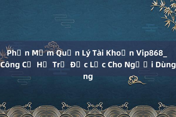 Phần Mềm Quản Lý Tài Khoản Vip868_ Công Cụ Hỗ Trợ Đắc Lực Cho Người Dùng