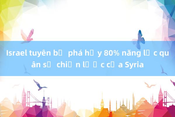 Israel tuyên bố phá hủy 80% năng lực quân sự chiến lược của Syria