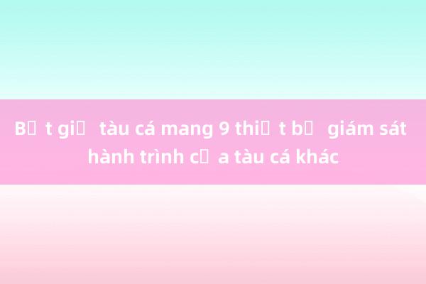 Bắt giữ tàu cá mang 9 thiết bị giám sát hành trình của tàu cá khác