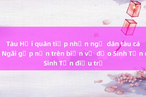 Tàu Hải quân tiếp nhận ngư dân tàu cá Quảng Ngãi gặp nạn trên biển về đảo Sinh Tồn điều trị