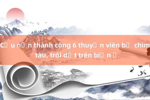 Cứu nạn thành công 6 thuyền viên bị chìm tàu, trôi dạt trên biển ​