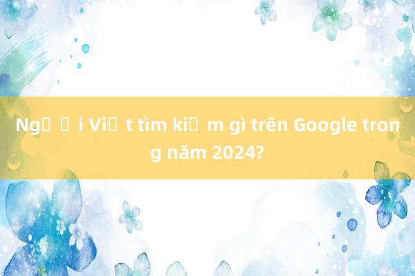 Người Việt tìm kiếm gì trên Google trong năm 2024?