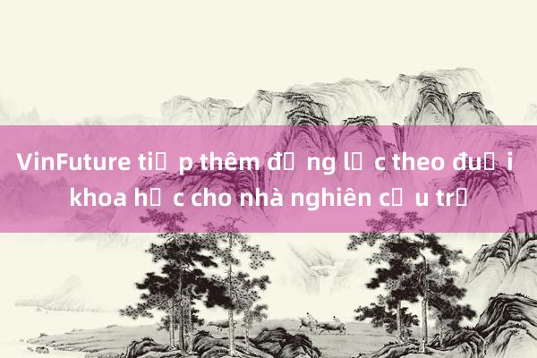 VinFuture tiếp thêm động lực theo đuổi khoa học cho nhà nghiên cứu trẻ