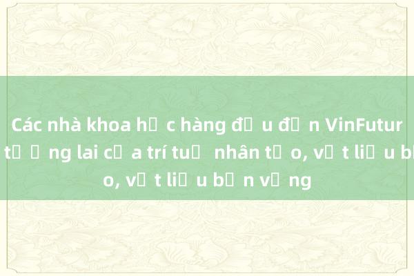 Các nhà khoa học hàng đầu đến VinFuture bàn về tương lai của trí tuệ nhân tạo, vật liệu bền vững