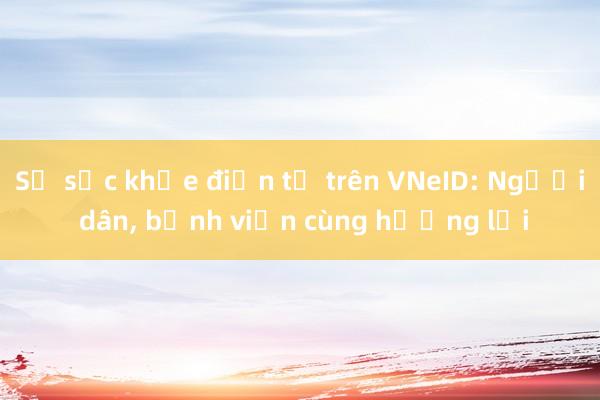 Sổ sức khỏe điện tử trên VNeID: Người dân, bệnh viện cùng hưởng lợi