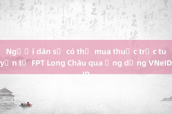 Người dân sẽ có thể mua thuốc trực tuyến từ FPT Long Châu qua ứng dụng VNeID