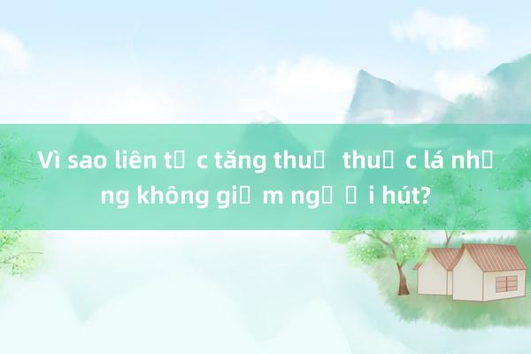 Vì sao liên tục tăng thuế thuốc lá nhưng không giảm người hút?