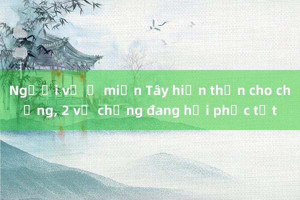 Người vợ ở miền Tây hiến thận cho chồng, 2 vợ chồng đang hồi phục tốt