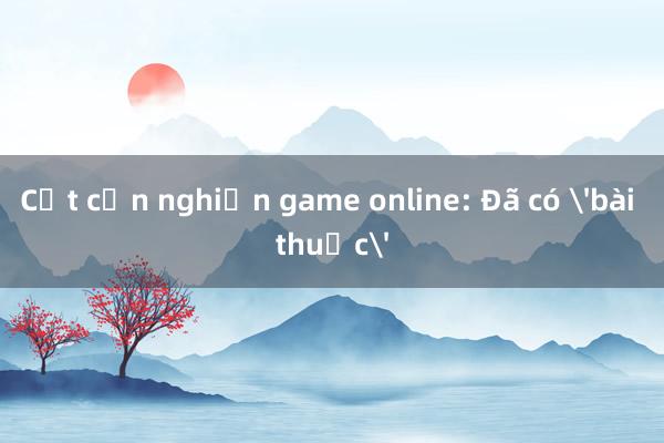 Cắt cơn nghiện game online: Đã có 'bài thuốc'