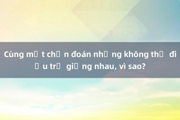 Cùng một chẩn đoán nhưng không thể điều trị giống nhau, vì sao?