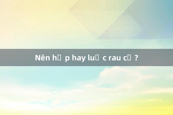 Nên hấp hay luộc rau củ?