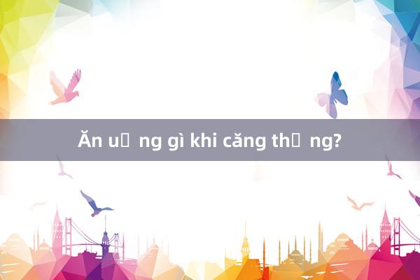 Ăn uống gì khi căng thẳng?