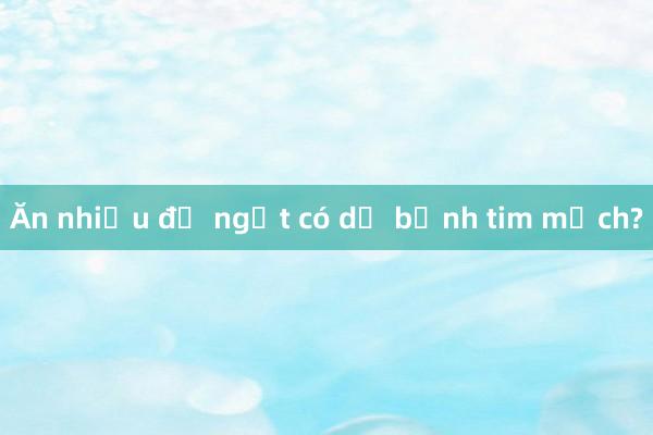 Ăn nhiều đồ ngọt có dễ bệnh tim mạch?