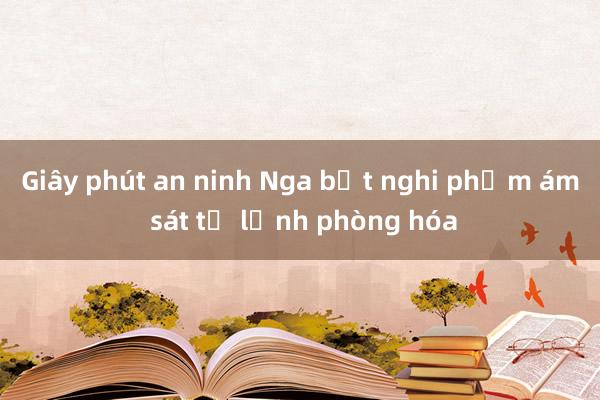 Giây phút an ninh Nga bắt nghi phạm ám sát tư lệnh phòng hóa