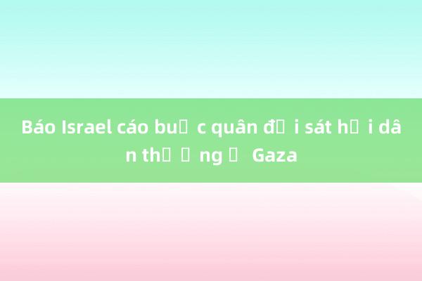 Báo Israel cáo buộc quân đội sát hại dân thường ở Gaza