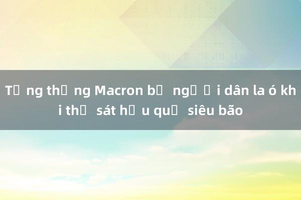 Tổng thống Macron bị người dân la ó khi thị sát hậu quả siêu bão