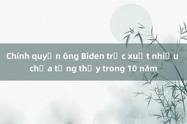 Chính quyền ông Biden trục xuất nhiều chưa từng thấy trong 10 năm